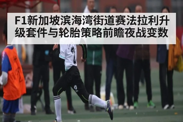 F1新加坡滨海湾街道赛法拉利升级套件与轮胎策略前瞻夜战变数