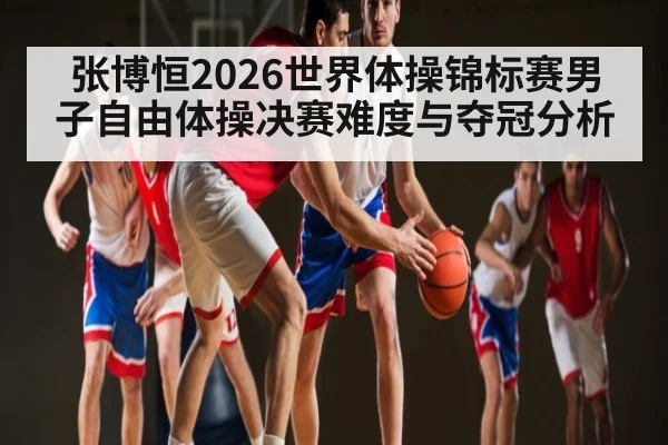 张博恒2026世界体操锦标赛男子自由体操决赛难度与夺冠分析