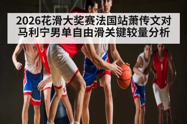 2026花滑大奖赛法国站萧传文对马利宁男单自由滑关键较量分析