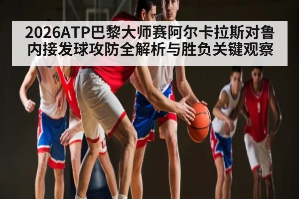 2026ATP巴黎大师赛阿尔卡拉斯对鲁内接发球攻防全解析与胜负关键观察